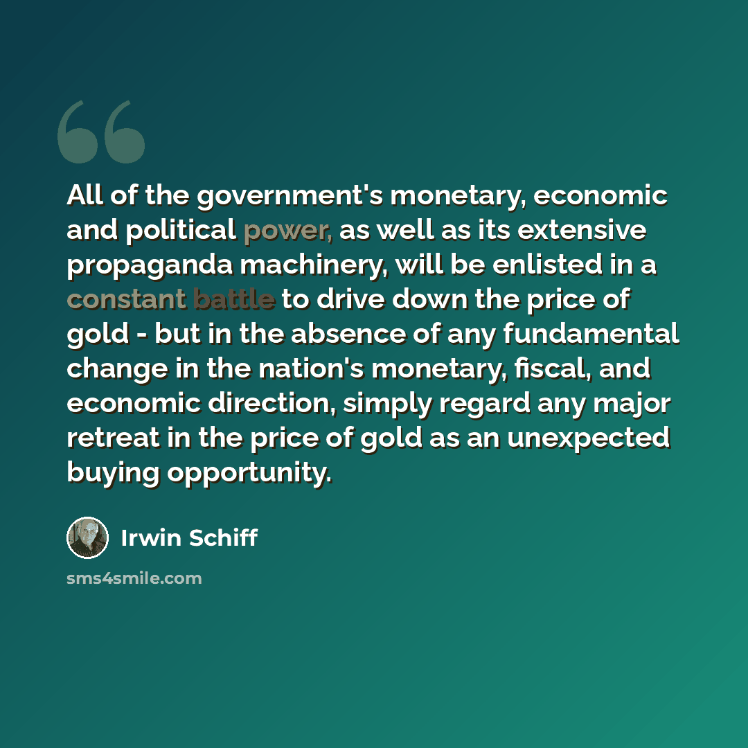“All of the government's monetary, economic and political power, as well as its extensive propaganda machinery, will be enlisted in a constant battle to drive down the price of gold - but in the absence of any fundamental change in the nation's monetary, fiscal, and economic direction, simply…” quote by Irwin Schiff