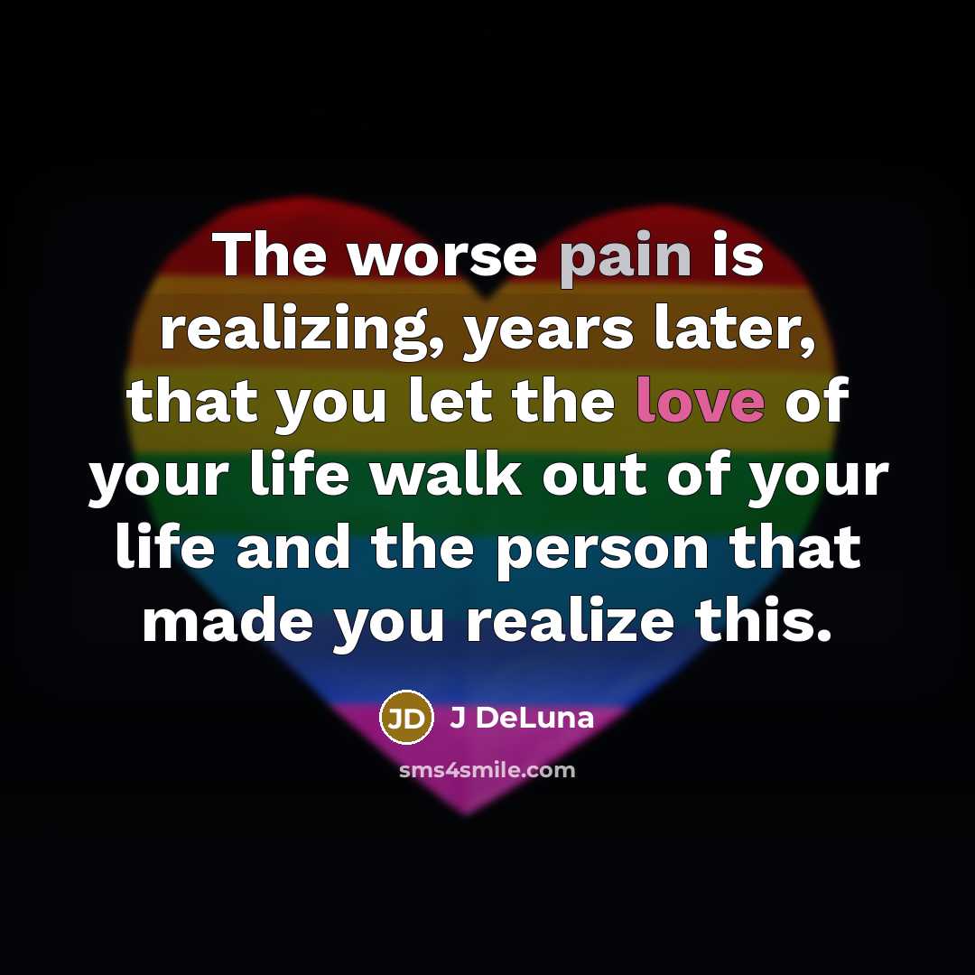 “The worse pain is realizing, years later, that you let the love of your life walk out of your life and the person that made you realize this.” quote by J DeLuna