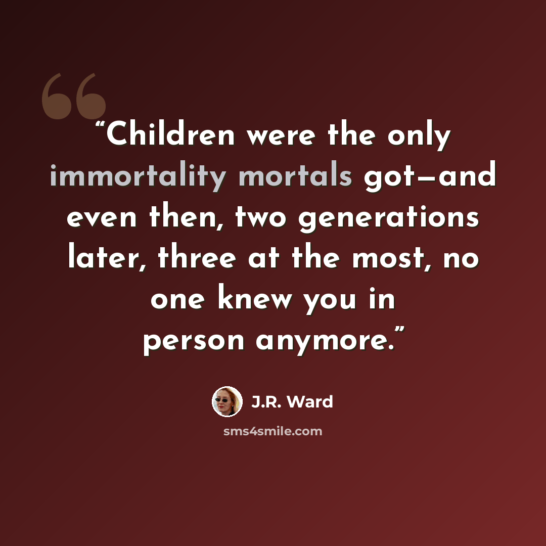 “Children were the only immortality mortals got—and even then, two generations later, three at the most, no one knew you in person anymore.” quote by J.R. Ward