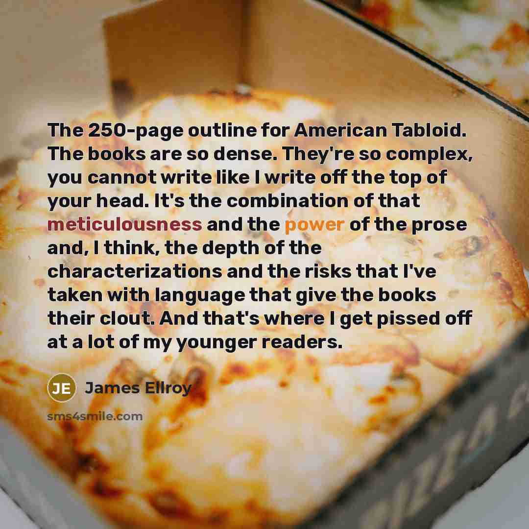 “The 250-page outline for American Tabloid. The books are so dense. They're so complex, you cannot write like I write off the top of your head. It's the combination of that meticulousness and the power of the prose and, I think, the depth of the characterizations and the risks that I've taken with…” quote by James Ellroy