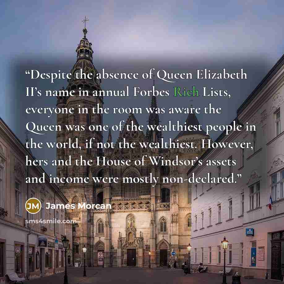 “Despite the absence of Queen Elizabeth II’s name in annual Forbes Rich Lists, everyone in the room was aware the Queen was one of the wealthiest people in the world, if not the wealthiest. However, hers and the House of Windsor’s assets and income were mostly non-declared.” quote by James Morcan