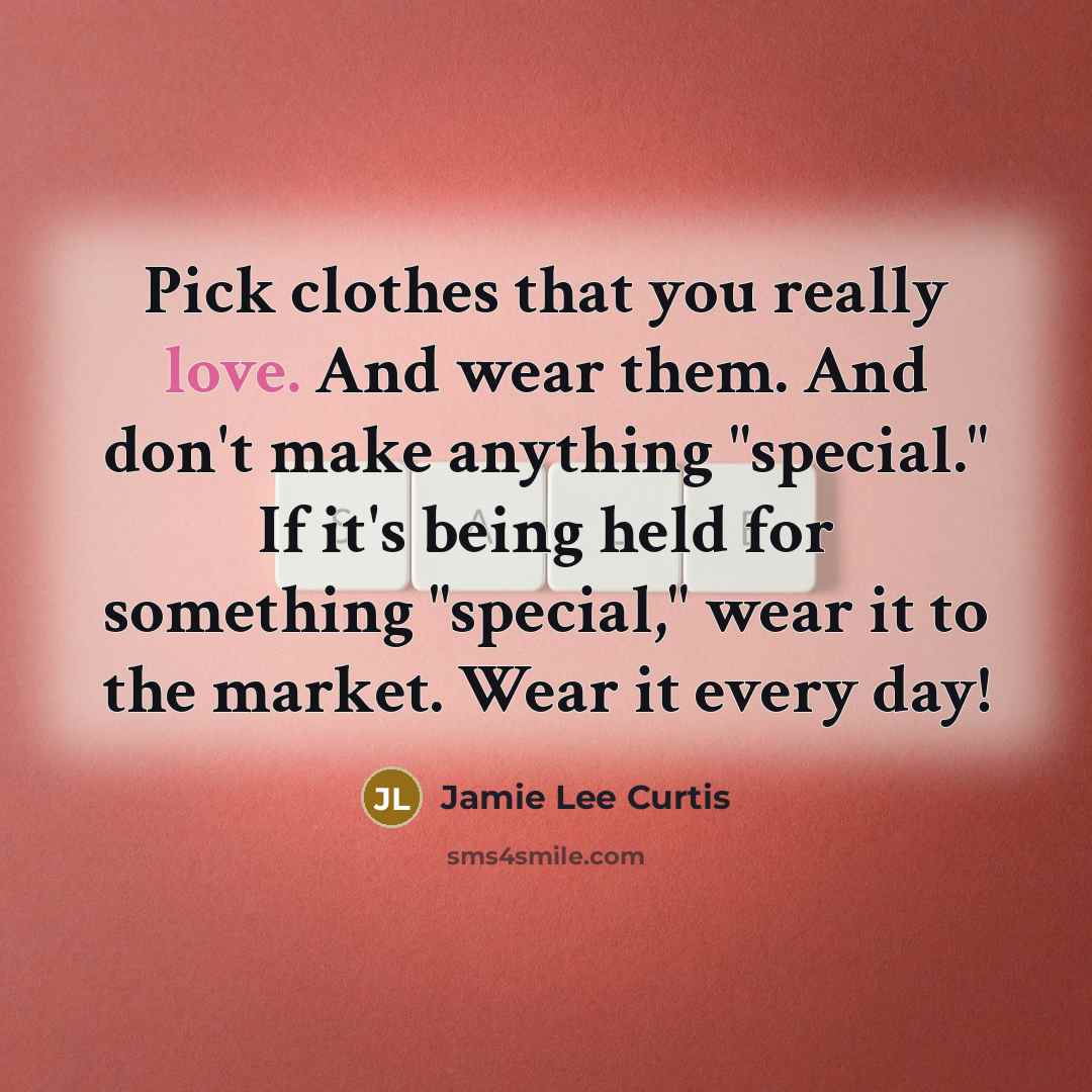 “Pick clothes that you really love. And wear them. And don't make anything "special." If it's being held for something "special," wear it to the market. Wear it every day!” quote by Jamie Lee Curtis