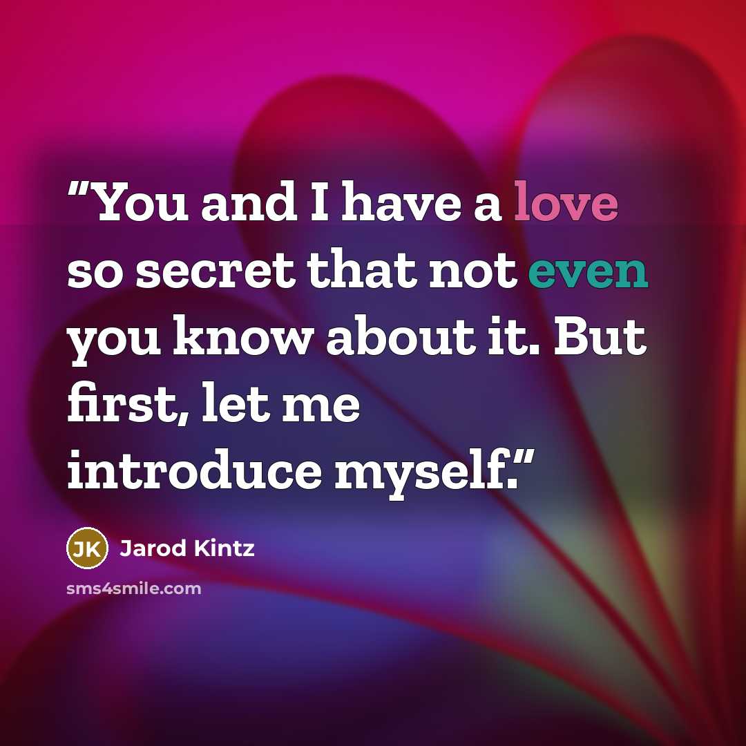 “You and I have a love so secret that not even you know about it. But first, let me introduce myself.” quote by Jarod Kintz
