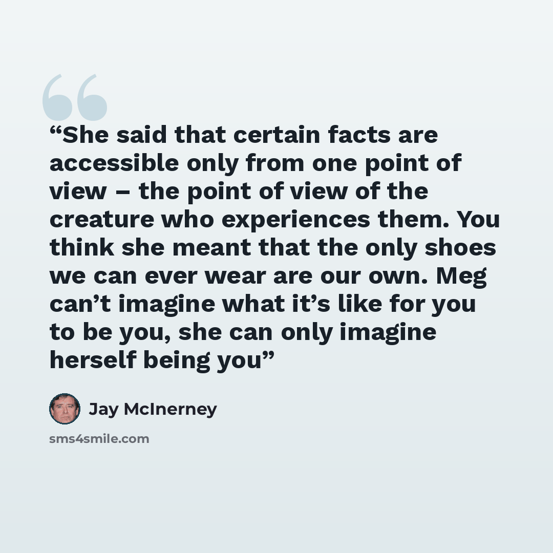 “She said that certain facts are accessible only from one point of view – the point of view of the creature who experiences them. You think she meant that the only shoes we can ever wear are our own. Meg can’t imagine what it’s like for you to be you, she can only imagine herself being you” quote by Jay McInerney