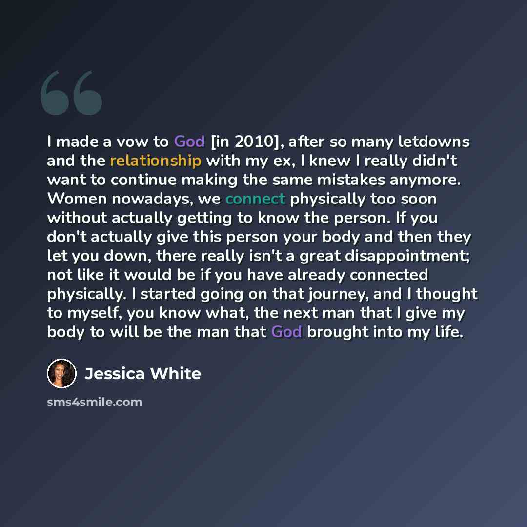 “I made a vow to God [in 2010], after so many letdowns and the relationship with my ex, I knew I really didn't want to continue making the same mistakes anymore. Women nowadays, we connect physically too soon without actually getting to know the person. If you don't actually give this person your…” quote by Jessica White