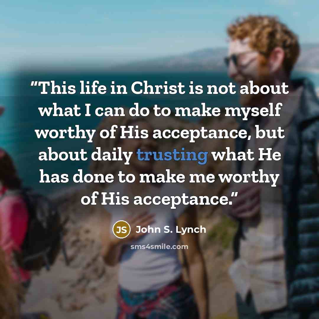 “This life in Christ is not about what I can do to make myself worthy of His acceptance, but about daily trusting what He has done to make me worthy of His acceptance.” quote by John S. Lynch