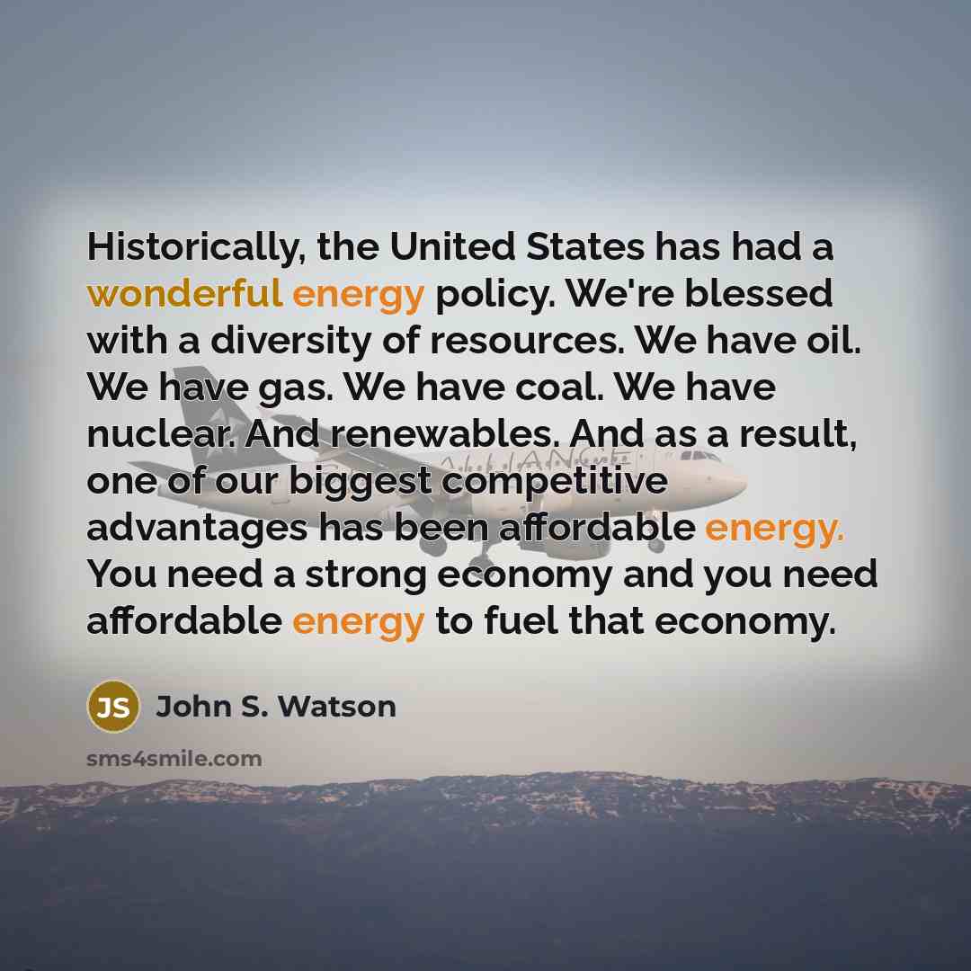 “Historically, the United States has had a wonderful energy policy. We're blessed with a diversity of resources. We have oil. We have gas. We have coal. We have nuclear. And renewables. And as a result, one of our biggest competitive advantages has been affordable energy. You need a strong economy…” quote by John S. Watson
