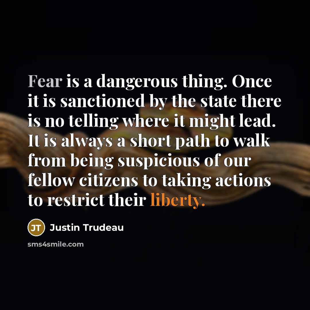 “Fear is a dangerous thing. Once it is sanctioned by the state there is no telling where it might lead. It is always a short path to walk from being suspicious of our fellow citizens to taking actions to restrict their liberty.” quote by Justin Trudeau