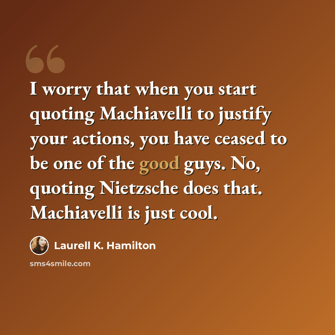 “I worry that when you start quoting Machiavelli to justify your actions, you have ceased to be one of the good guys. No, quoting Nietzsche does that. Machiavelli is just cool.” quote by Laurell K. Hamilton
