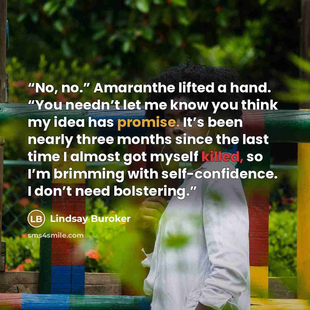 “No, no.” Amaranthe lifted a hand. “You needn’t let me know you think my idea has promise. It’s been nearly three months since the last time I almost got myself killed, so I’m brimming with self-confidence. I don’t need bolstering.” quote by Lindsay Buroker