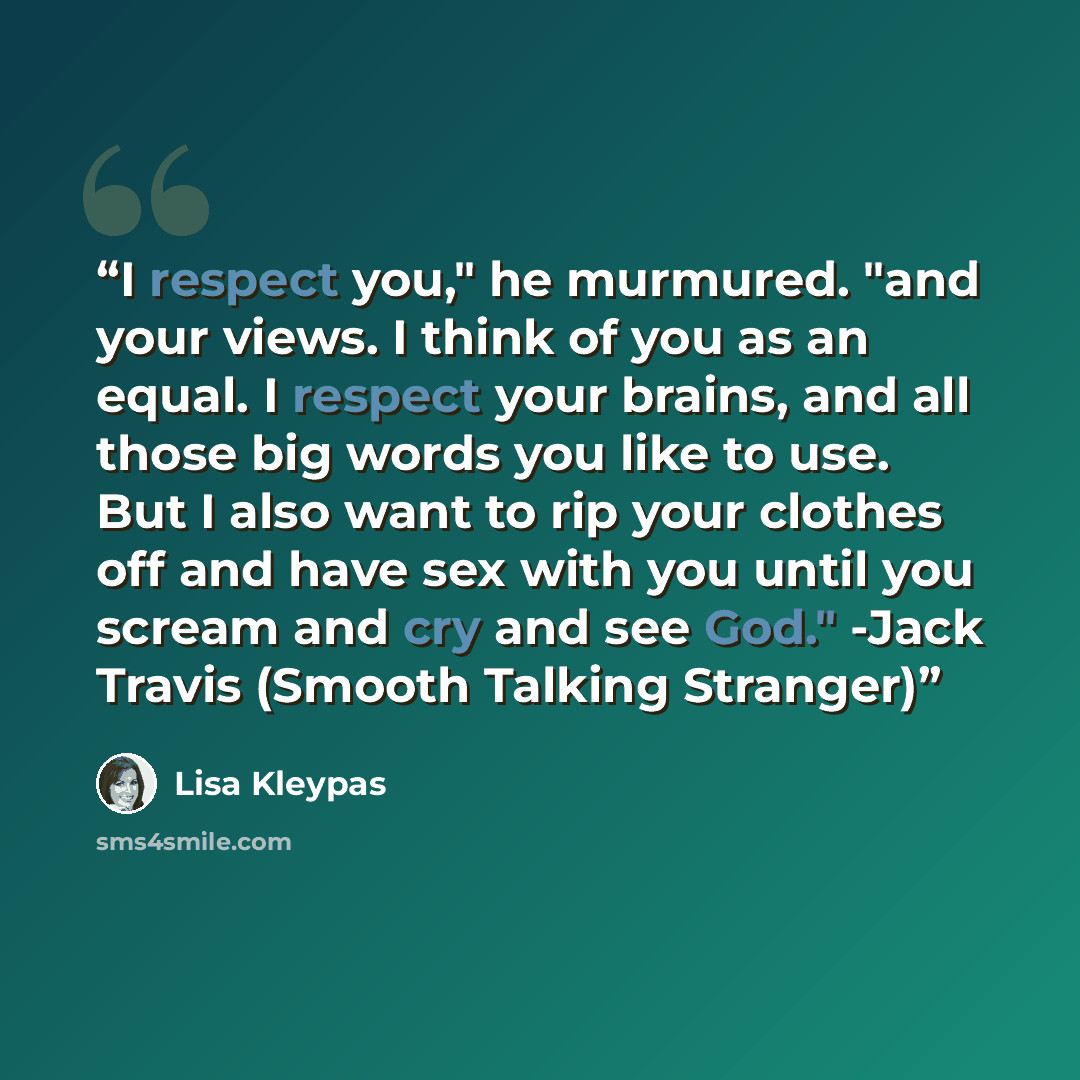 “I respect you," he murmured. "and your views. I think of you as an equal. I respect your brains, and all those big words you like to use. But I also want to rip your clothes off and have sex with you until you scream and cry and see God." -Jack Travis (Smooth Talking Stranger)” quote by Lisa Kleypas