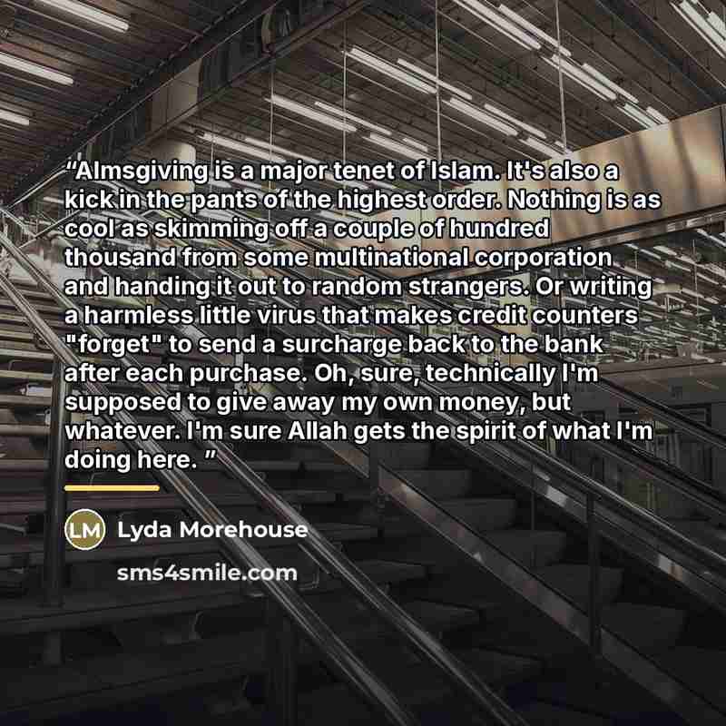 “Almsgiving is a major tenet of Islam. It's also a kick in the pants of the highest order. Nothing is as cool as skimming off a couple of hundred thousand from some multinational corporation and handing it out to random strangers. Or writing a harmless little virus that makes credit counters…” quote by Lyda Morehouse