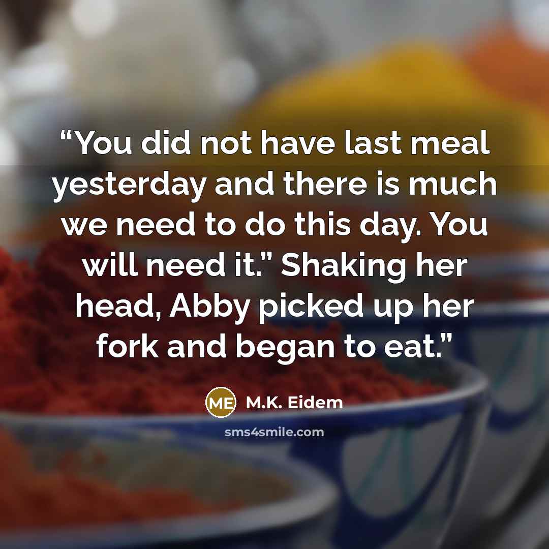 “You did not have last meal yesterday and there is much we need to do this day. You will need it.” Shaking her head, Abby picked up her fork and began to eat.” quote by M.K. Eidem