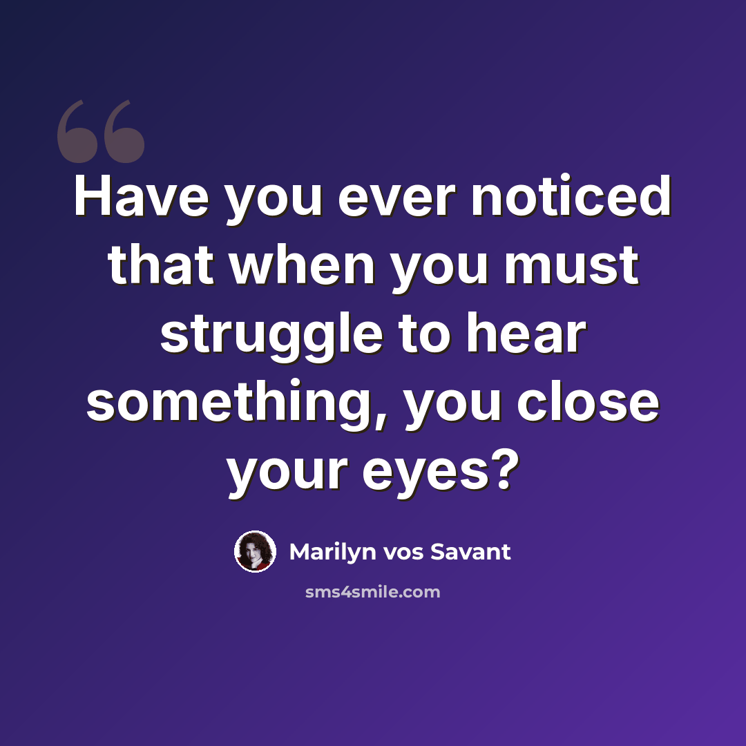 “Have you ever noticed that when you must struggle to hear something, you close your eyes?” quote by Marilyn vos Savant
