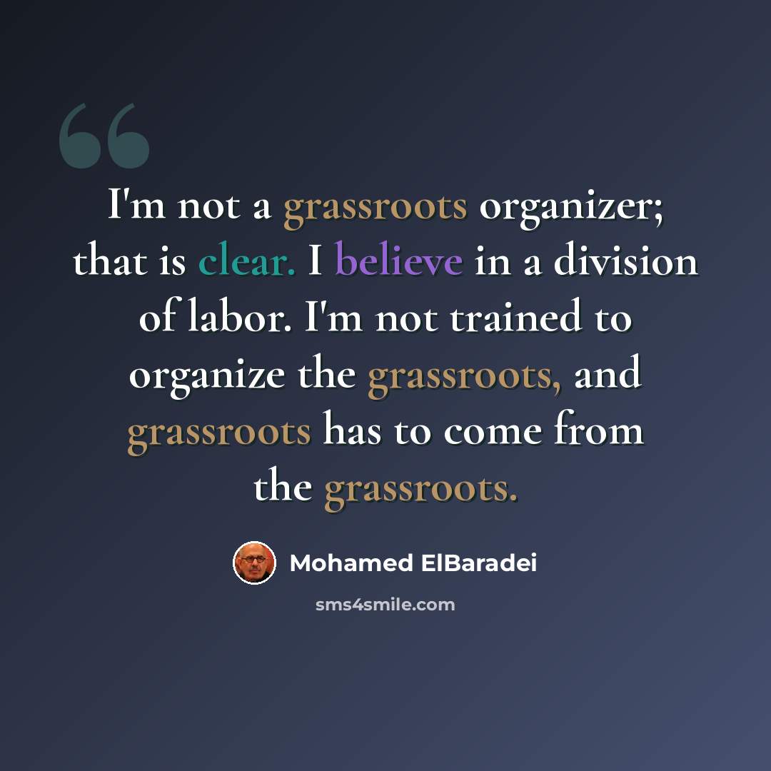 “I'm not a grassroots organizer; that is clear. I believe in a division of labor. I'm not trained to organize the grassroots, and grassroots has to come from the grassroots.” quote by Mohamed ElBaradei