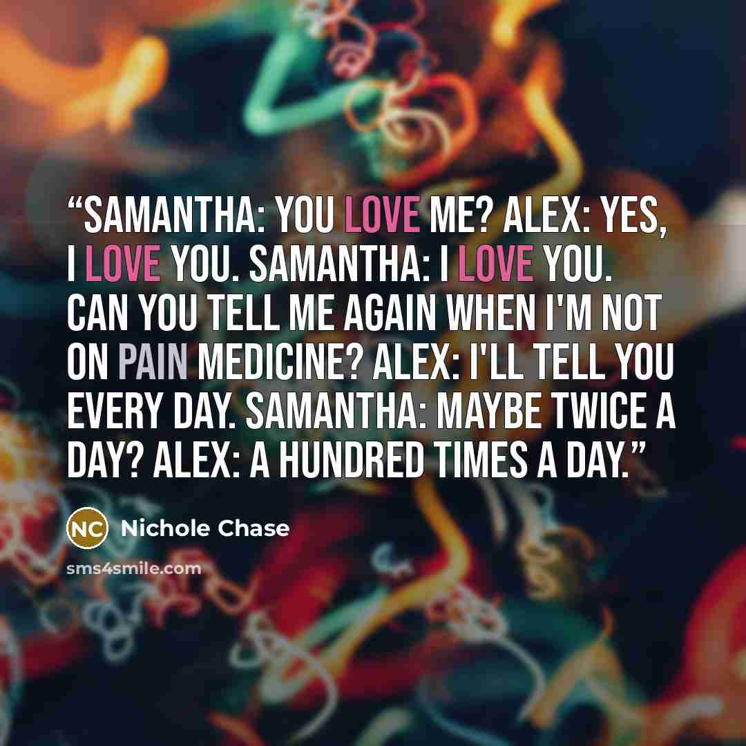 “Samantha: You love me? Alex: Yes, I love you. Samantha: I love you. Can you tell me again when I'm not on pain medicine? Alex: I'll tell you every day. Samantha: Maybe twice a day? Alex: A hundred times a day.” quote by Nichole Chase