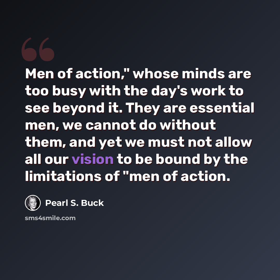“Men of action," whose minds are too busy with the day's work to see beyond it. They are essential men, we cannot do without them, and yet we must not allow all our vision to be bound by the limitations of "men of action.” quote by Pearl S. Buck