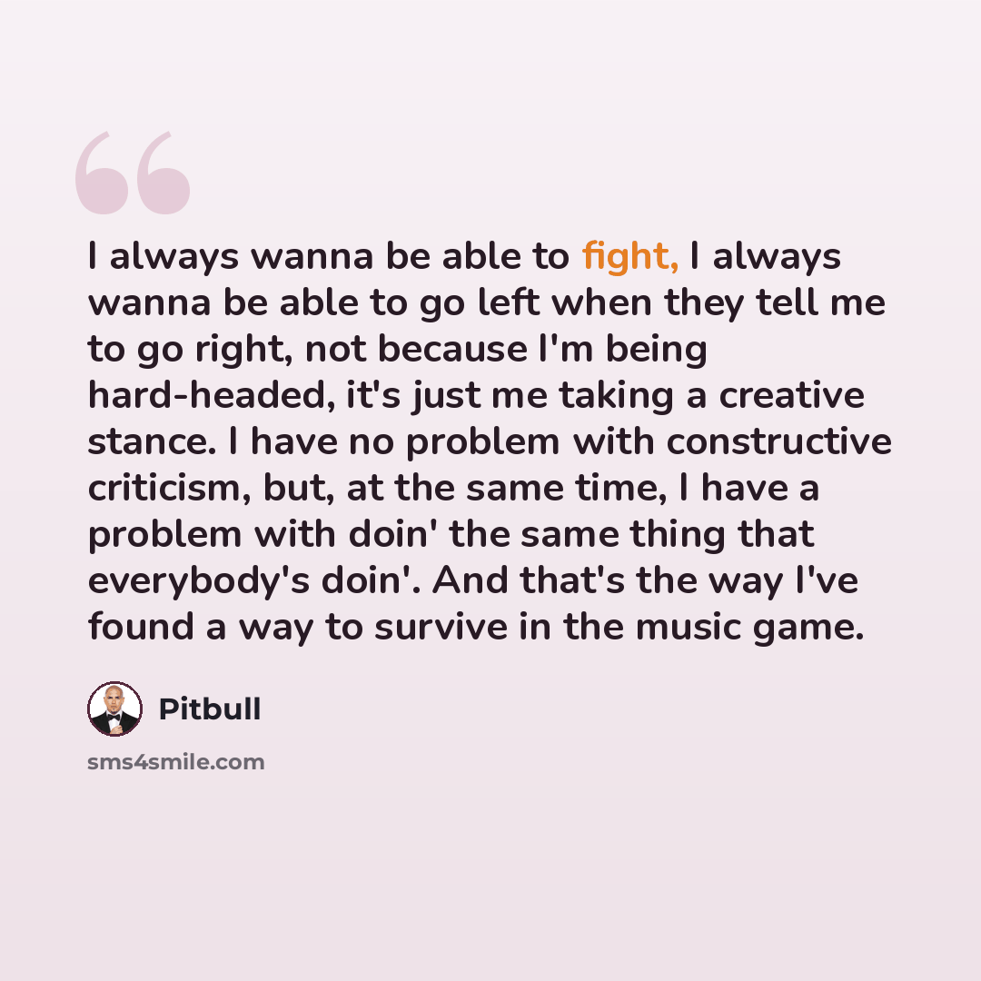 “I always wanna be able to fight, I always wanna be able to go left when they tell me to go right, not because I'm being hard-headed, it's just me taking a creative stance. I have no problem with constructive criticism, but, at the same time, I have a problem with doin' the same thing that…” quote by Pitbull