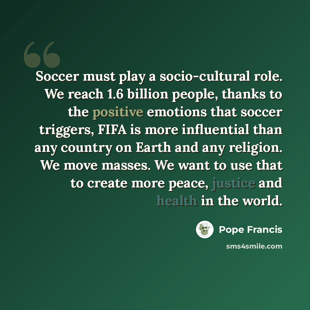 “Soccer must play a socio-cultural role. We reach 1.6 billion people, thanks to the positive emotions that soccer triggers, FIFA is more influential than any country on Earth and any religion. We move masses. We want to use that to create more peace, justice and health in the world.” quote by Pope Francis