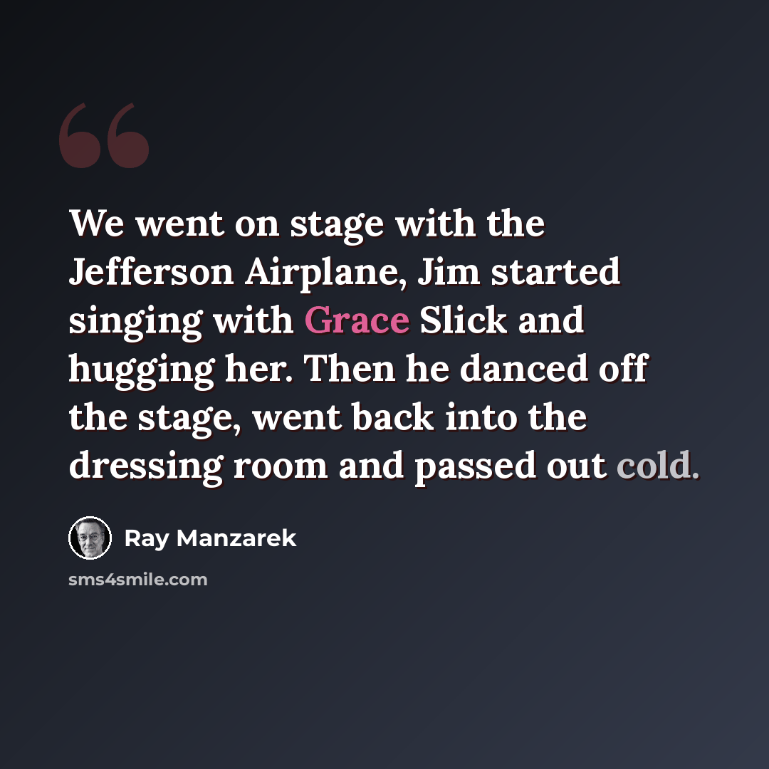 “We went on stage with the Jefferson Airplane, Jim started singing with Grace Slick and hugging her. Then he danced off the stage, went back into the dressing room and passed out cold.” quote by Ray Manzarek