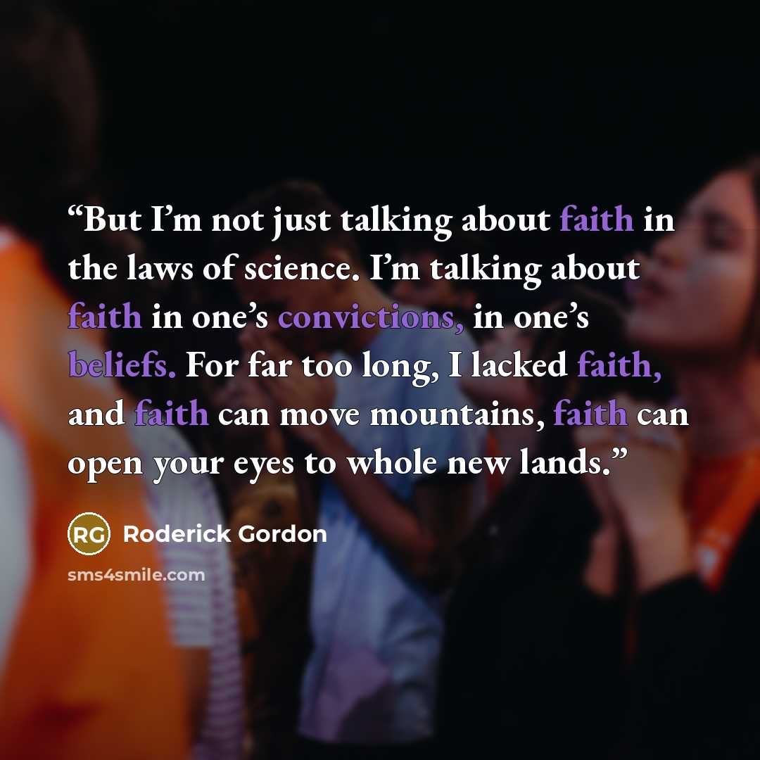 “But I’m not just talking about faith in the laws of science. I’m talking about faith in one’s convictions, in one’s beliefs. For far too long, I lacked faith, and faith can move mountains, faith can open your eyes to whole new lands.” quote by Roderick Gordon
