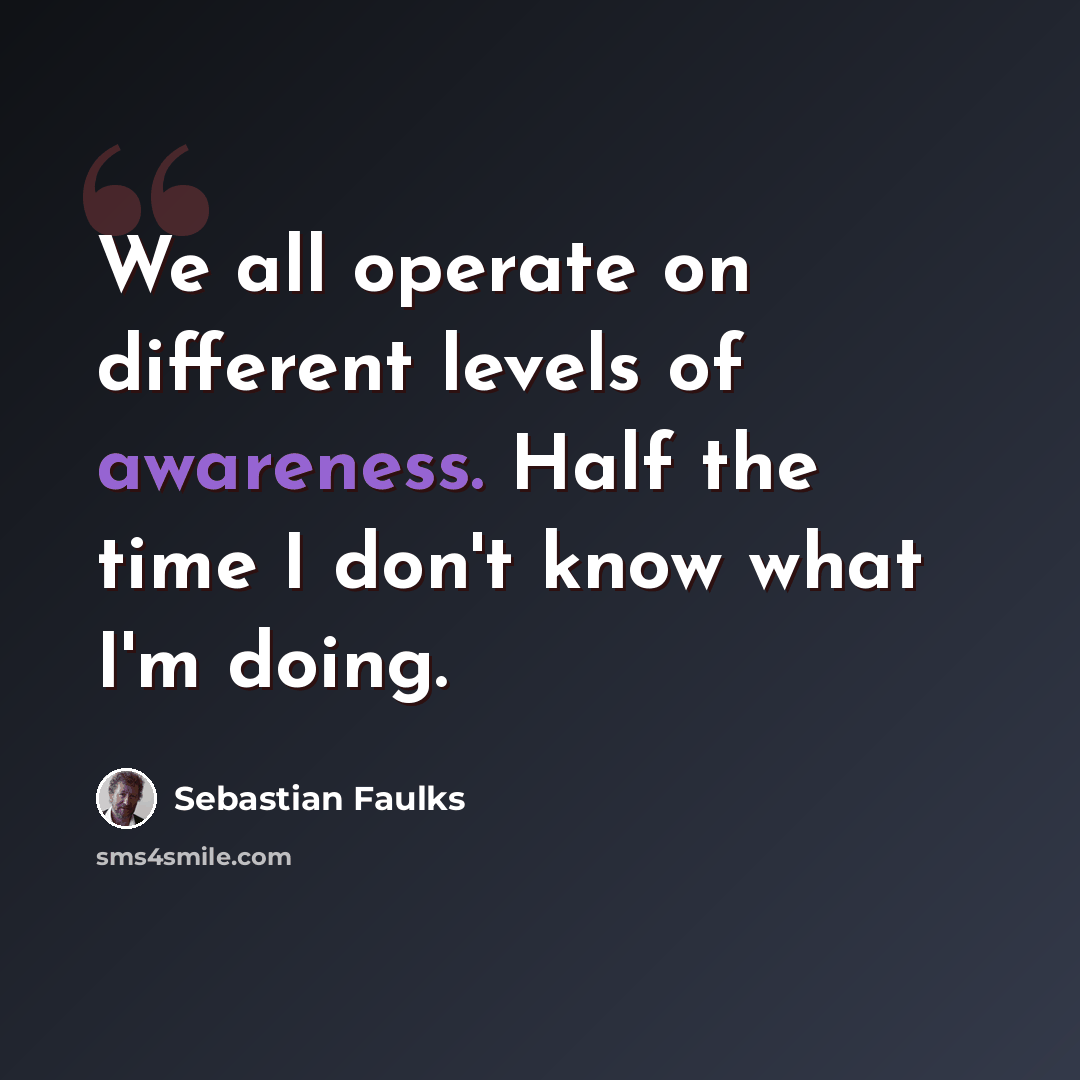 “We all operate on different levels of awareness. Half the time I don't know what I'm doing.” quote by Sebastian Faulks