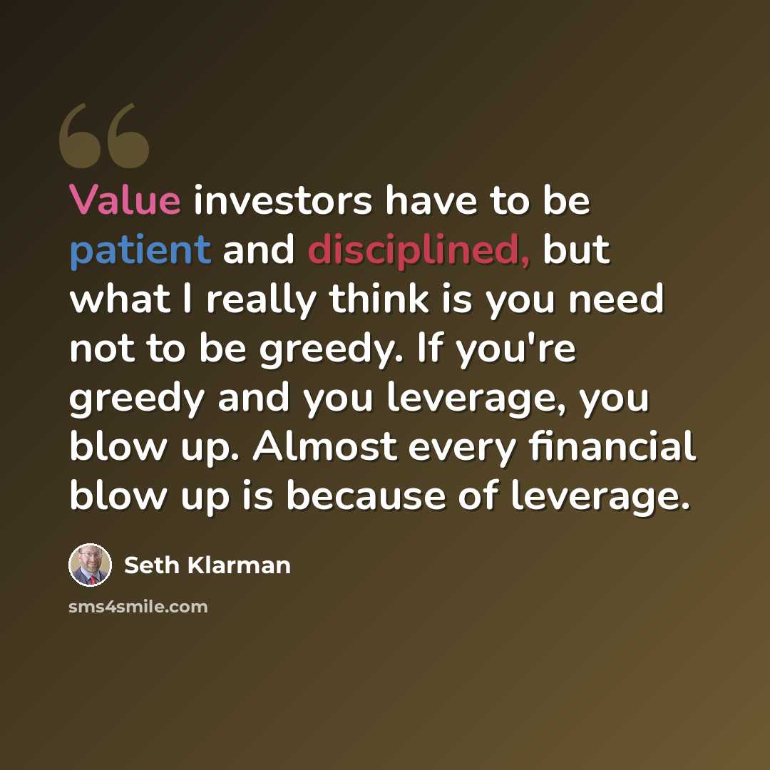 “Value investors have to be patient and disciplined, but what I really think is you need not to be greedy. If you're greedy and you leverage, you blow up. Almost every financial blow up is because of leverage.” quote by Seth Klarman