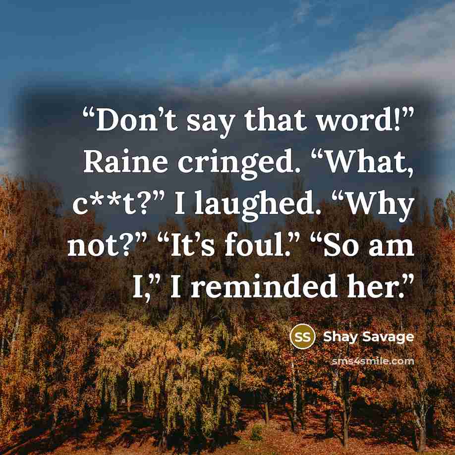 “Don’t say that word!” Raine cringed. “What, c**t?” I laughed. “Why not?” “It’s foul.” “So am I,” I reminded her.” quote by Shay Savage