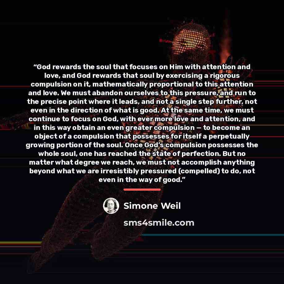 “God rewards the soul that focuses on Him with attention and love, and God rewards that soul by exercising a rigorous compulsion on it, mathematically proportional to this attention and love. We must abandon ourselves to this pressure, and run to the precise point where it leads, and not a single…” quote by Simone Weil