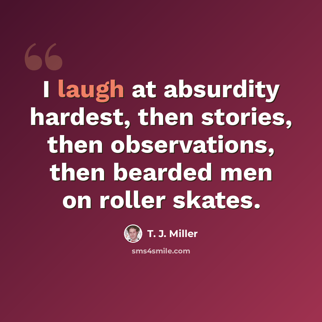 “I laugh at absurdity hardest, then stories, then observations, then bearded men on roller skates.” quote by T. J. Miller