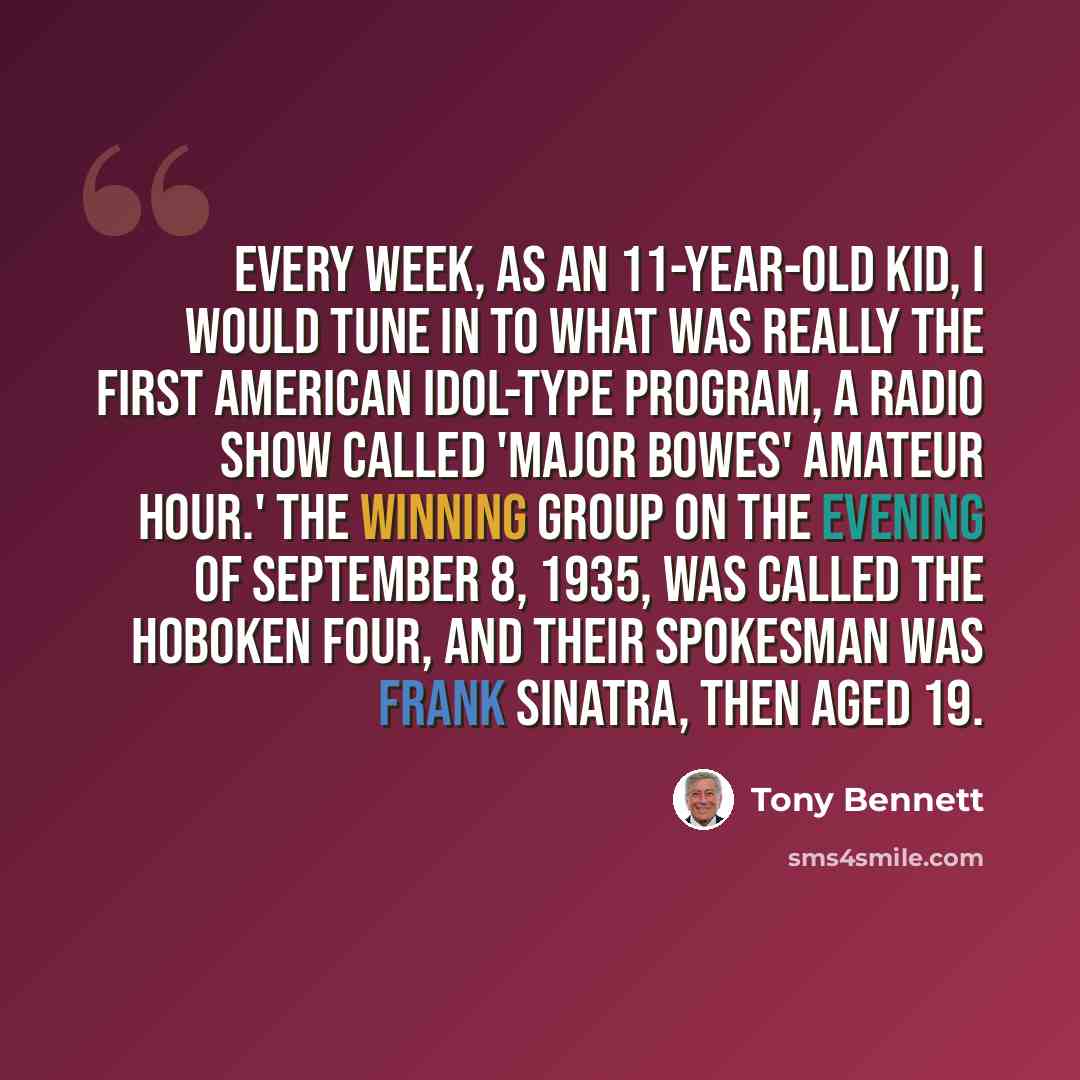 “Every week, as an 11-year-old kid, I would tune in to what was really the first American Idol-type program, a radio show called 'Major Bowes' Amateur Hour.' The winning group on the evening of September 8, 1935, was called the Hoboken Four, and their spokesman was Frank Sinatra, then aged 19.” quote by Tony Bennett