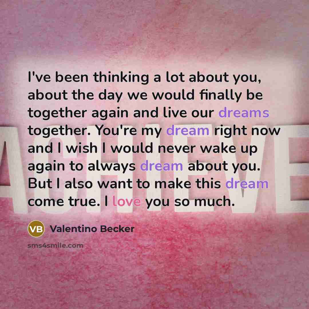 “I've been thinking a lot about you, about the day we would finally be together again and live our dreams together. You're my dream right now and I wish I would never wake up again to always dream about you. But I also want to make this dream come true. I love you so much.” quote by Valentino Becker