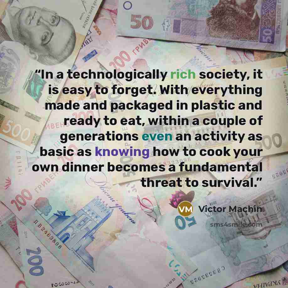 “In a technologically rich society, it is easy to forget. With everything made and packaged in plastic and ready to eat, within a couple of generations even an activity as basic as knowing how to cook your own dinner becomes a fundamental threat to survival.” quote by Victor Machin