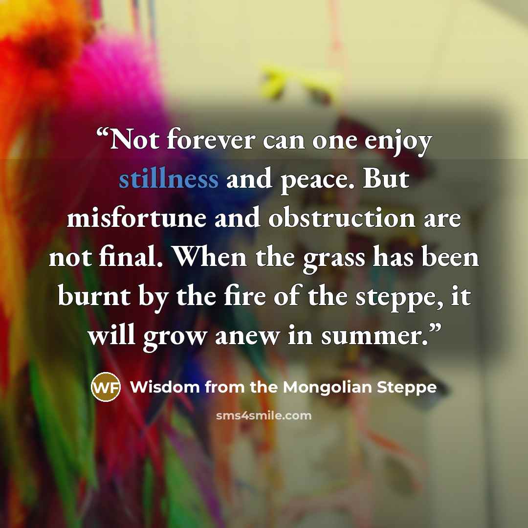 “Not forever can one enjoy stillness and peace. But misfortune and obstruction are not final. When the grass has been burnt by the fire of the steppe, it will grow anew in summer.” quote by Wisdom from the Mongolian Steppe