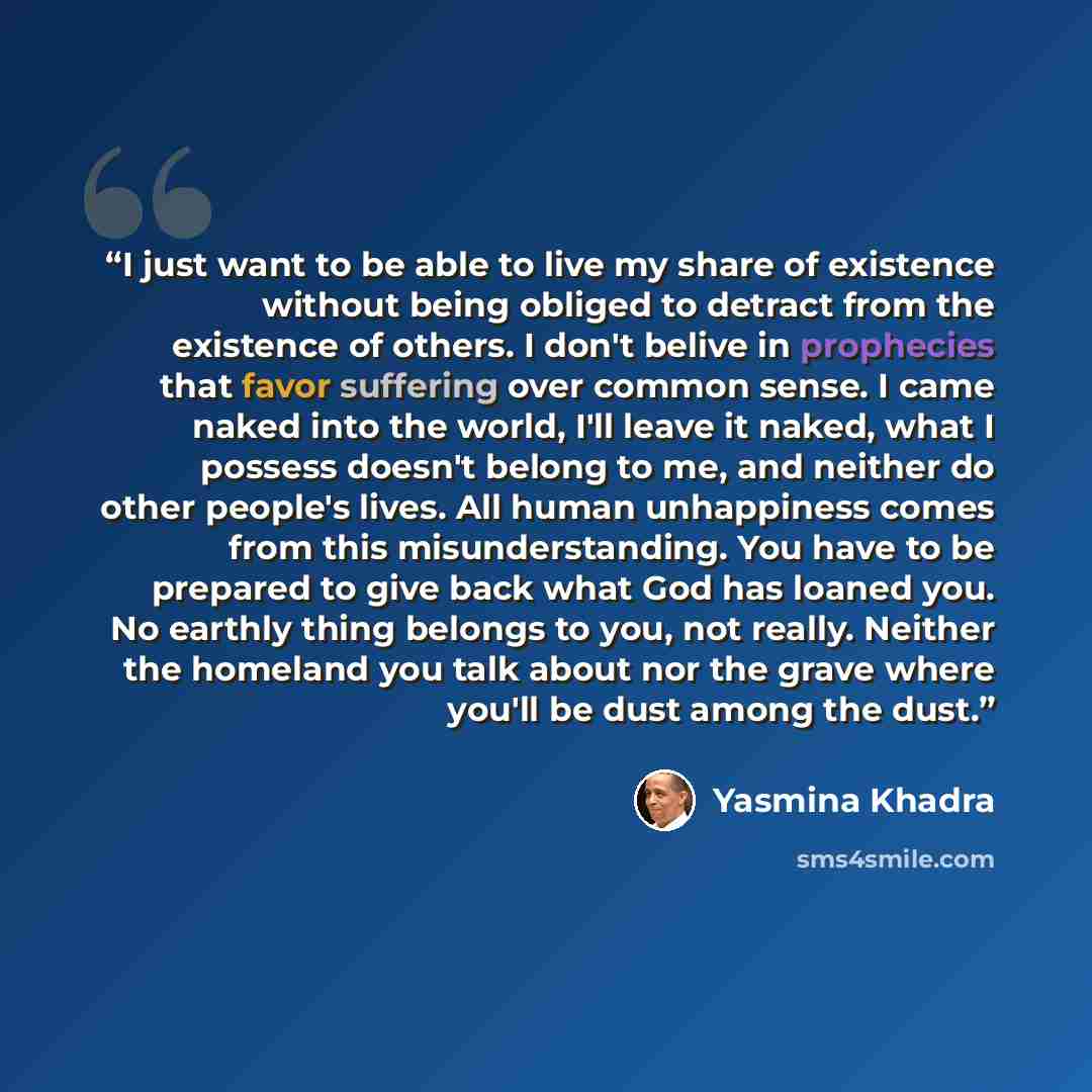 “I just want to be able to live my share of existence without being obliged to detract from the existence of others. I don't belive in prophecies that favor suffering over common sense. I came naked into the world, I'll leave it naked, what I possess doesn't belong to me, and neither do other…” quote by Yasmina Khadra