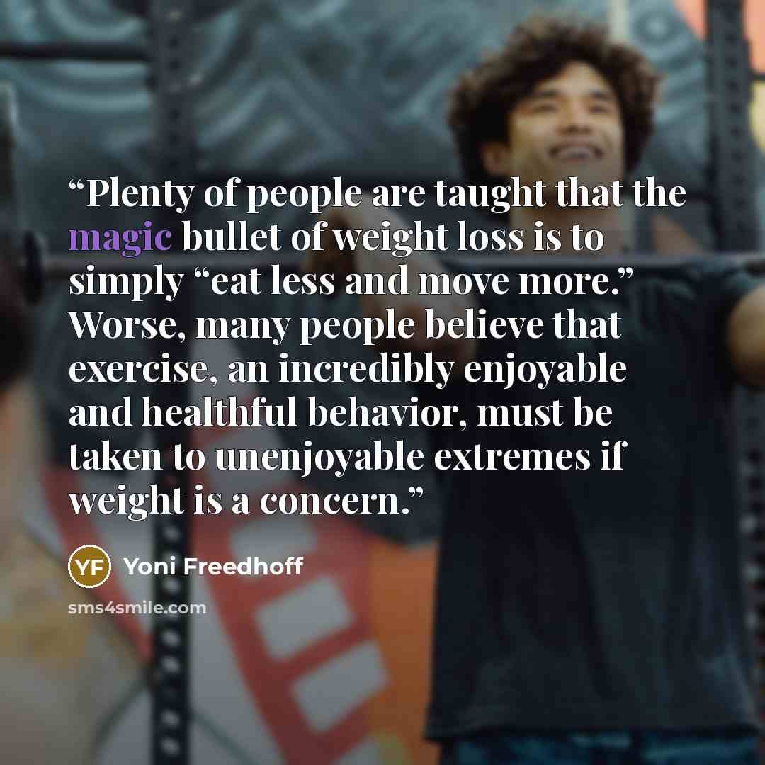 “Plenty of people are taught that the magic bullet of weight loss is to simply “eat less and move more.” Worse, many people believe that exercise, an incredibly enjoyable and healthful behavior, must be taken to unenjoyable extremes if weight is a concern.” quote by Yoni Freedhoff