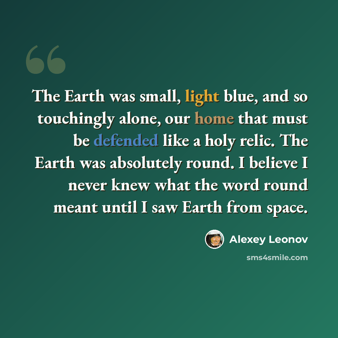 “The Earth was small, light blue, and so touchingly alone, our home that must be defended like a holy relic. The Earth was absolutely round. I believe I never knew what the word round meant until I saw Earth from space.” quote by Alexey Leonov