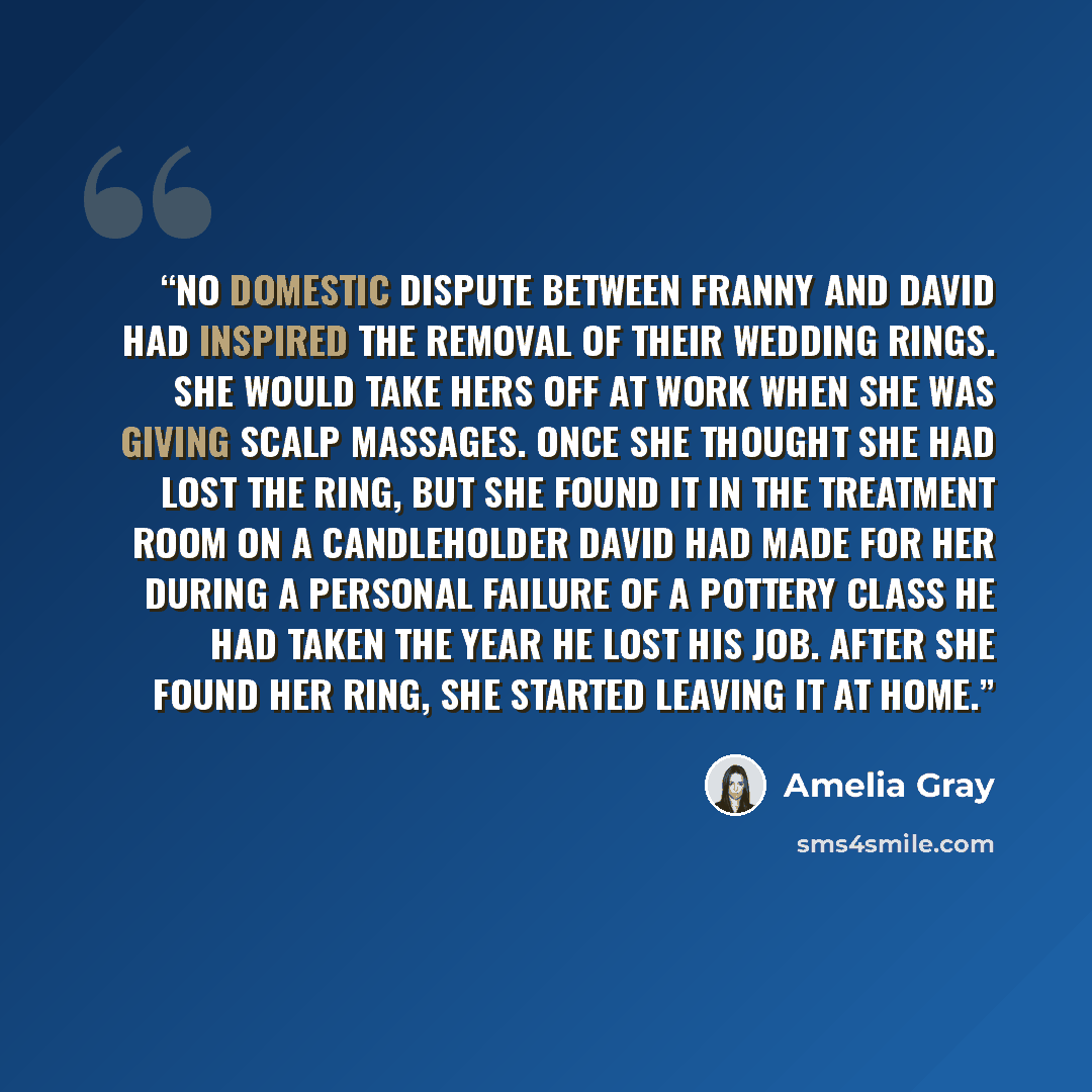 “No domestic dispute between Franny and David had inspired the removal of their wedding rings. She would take hers off at work when she was giving scalp massages. Once she thought she had lost the ring, but she found it in the treatment room on a candleholder David had made for her during a…” quote by Amelia Gray