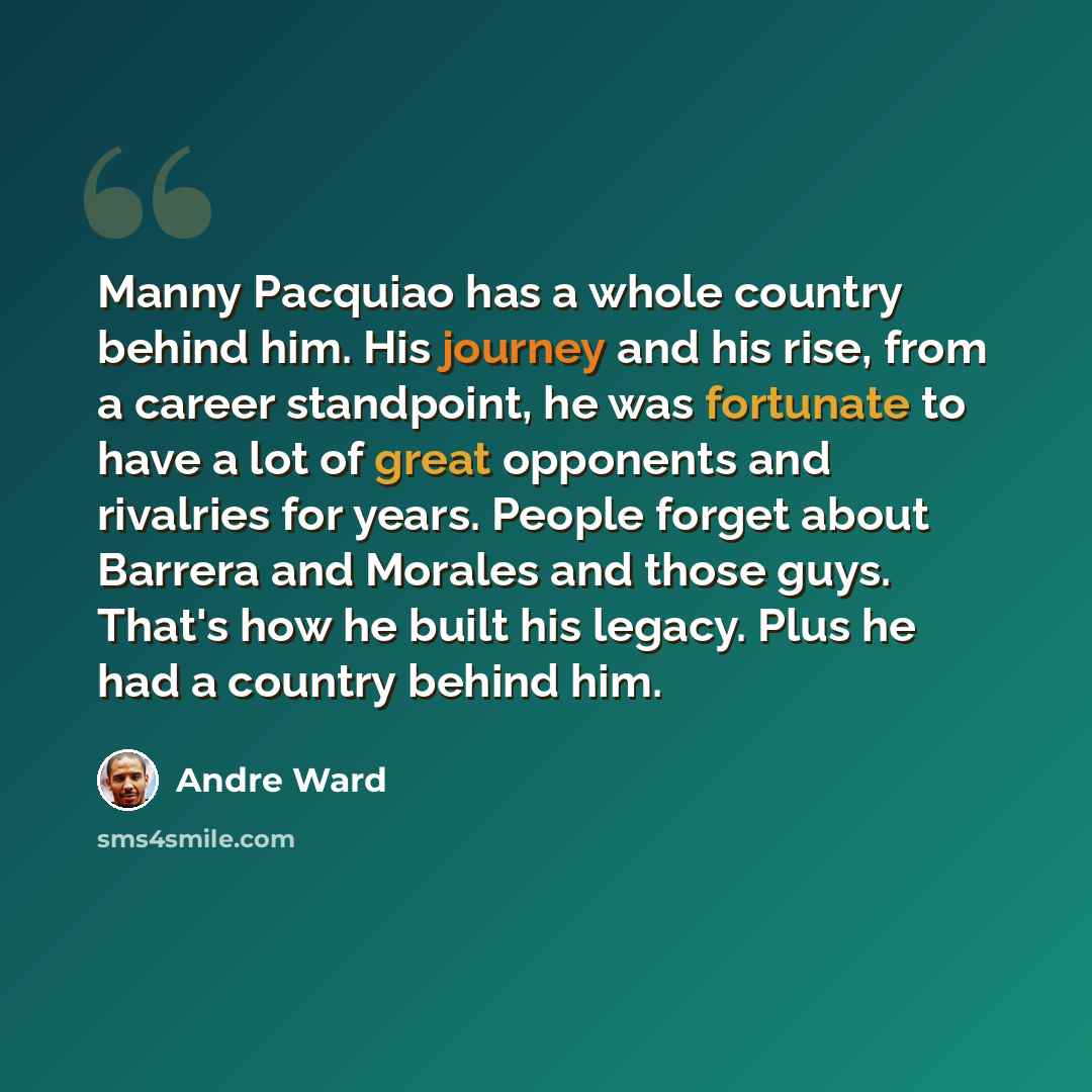 “Manny Pacquiao has a whole country behind him. His journey and his rise, from a career standpoint, he was fortunate to have a lot of great opponents and rivalries for years. People forget about Barrera and Morales and those guys. That's how he built his legacy. Plus he had a country behind him.” quote by Andre Ward