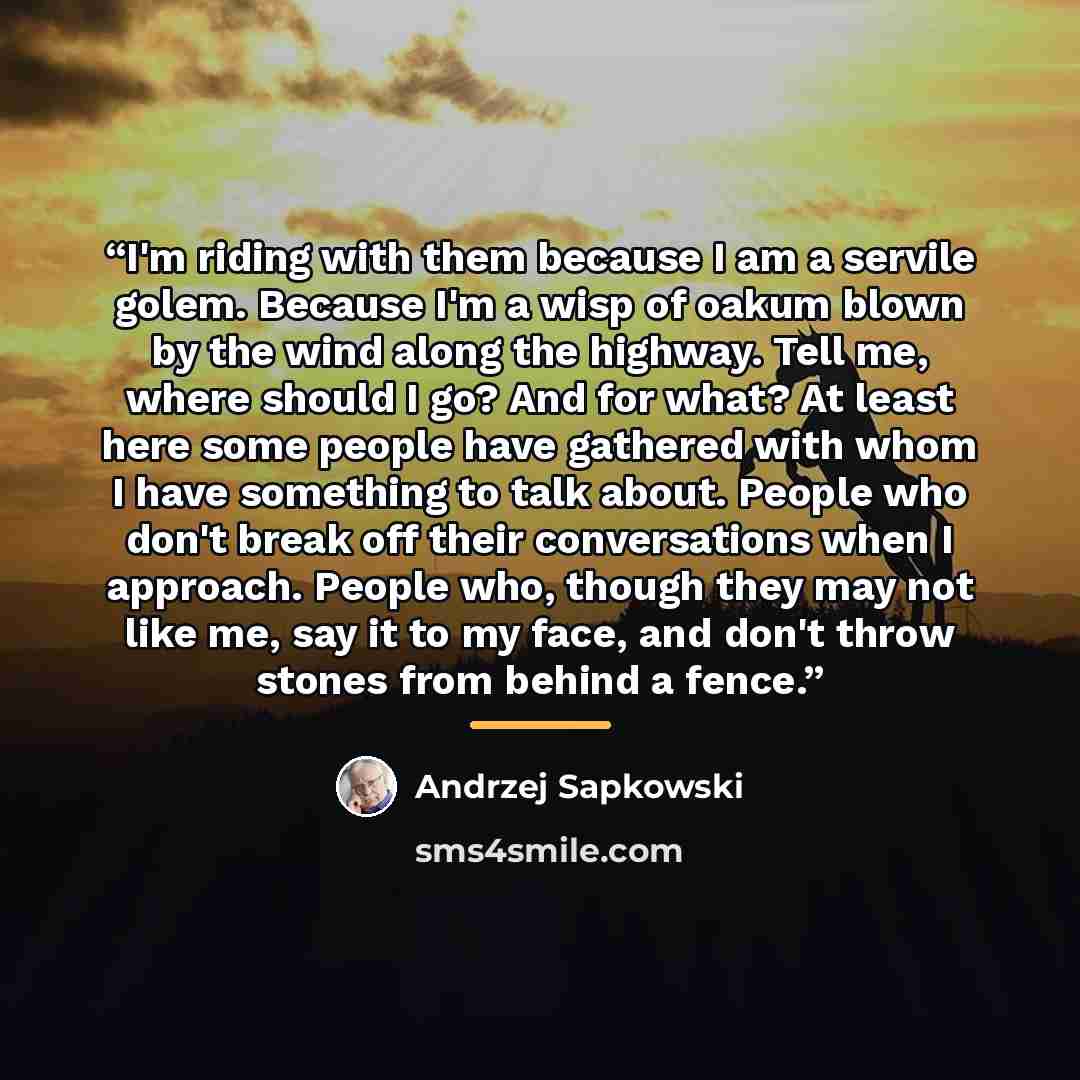 “I'm riding with them because I am a servile golem. Because I'm a wisp of oakum blown by the wind along the highway. Tell me, where should I go? And for what? At least here some people have gathered with whom I have something to talk about. People who don't break off their conversations when I…” quote by Andrzej Sapkowski