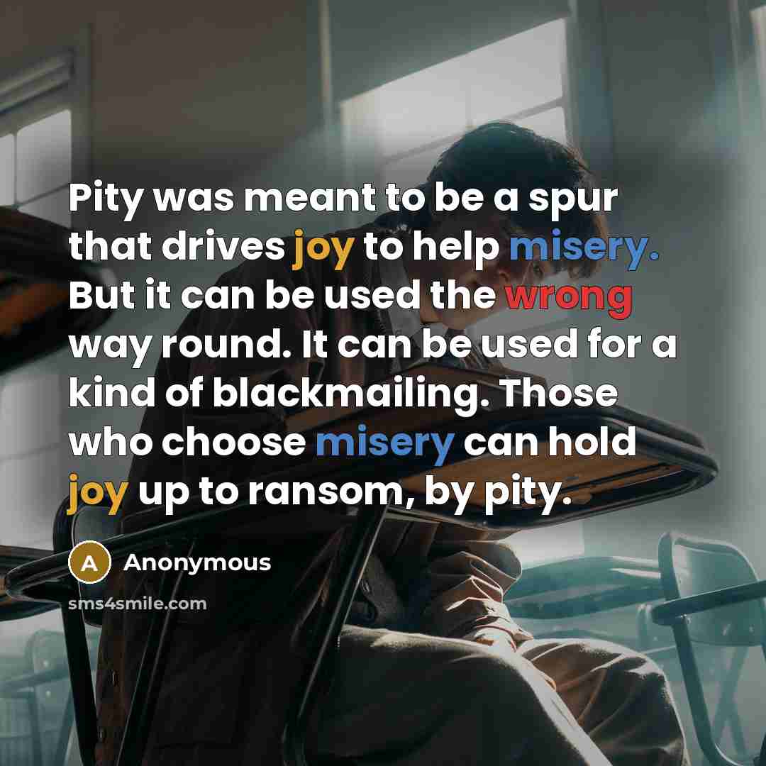 “Pity was meant to be a spur that drives joy to help misery. But it can be used the wrong way round. It can be used for a kind of blackmailing. Those who choose misery can hold joy up to ransom, by pity.” quote by Anonymous