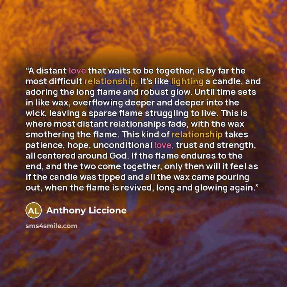 “A distant love that waits to be together, is by far the most difficult relationship. It's like lighting a candle, and adoring the long flame and robust glow. Until time sets in like wax, overflowing deeper and deeper into the wick, leaving a sparse flame struggling to live. This is where most…” quote by Anthony Liccione