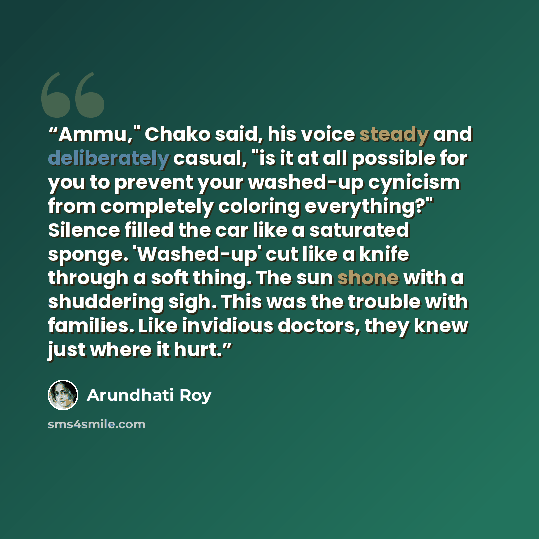“Ammu," Chako said, his voice steady and deliberately casual, "is it at all possible for you to prevent your washed-up cynicism from completely coloring everything?" Silence filled the car like a saturated sponge. 'Washed-up' cut like a knife through a soft thing. The sun shone with a shuddering…” quote by Arundhati Roy