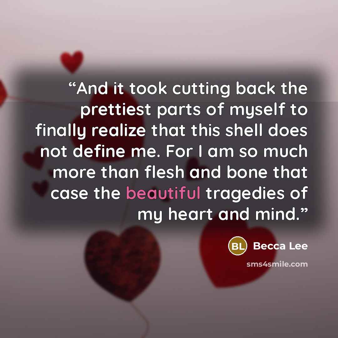 “And it took cutting back the prettiest parts of myself to finally realize that this shell does not define me. For I am so much more than flesh and bone that case the beautiful tragedies of my heart and mind.” quote by Becca Lee