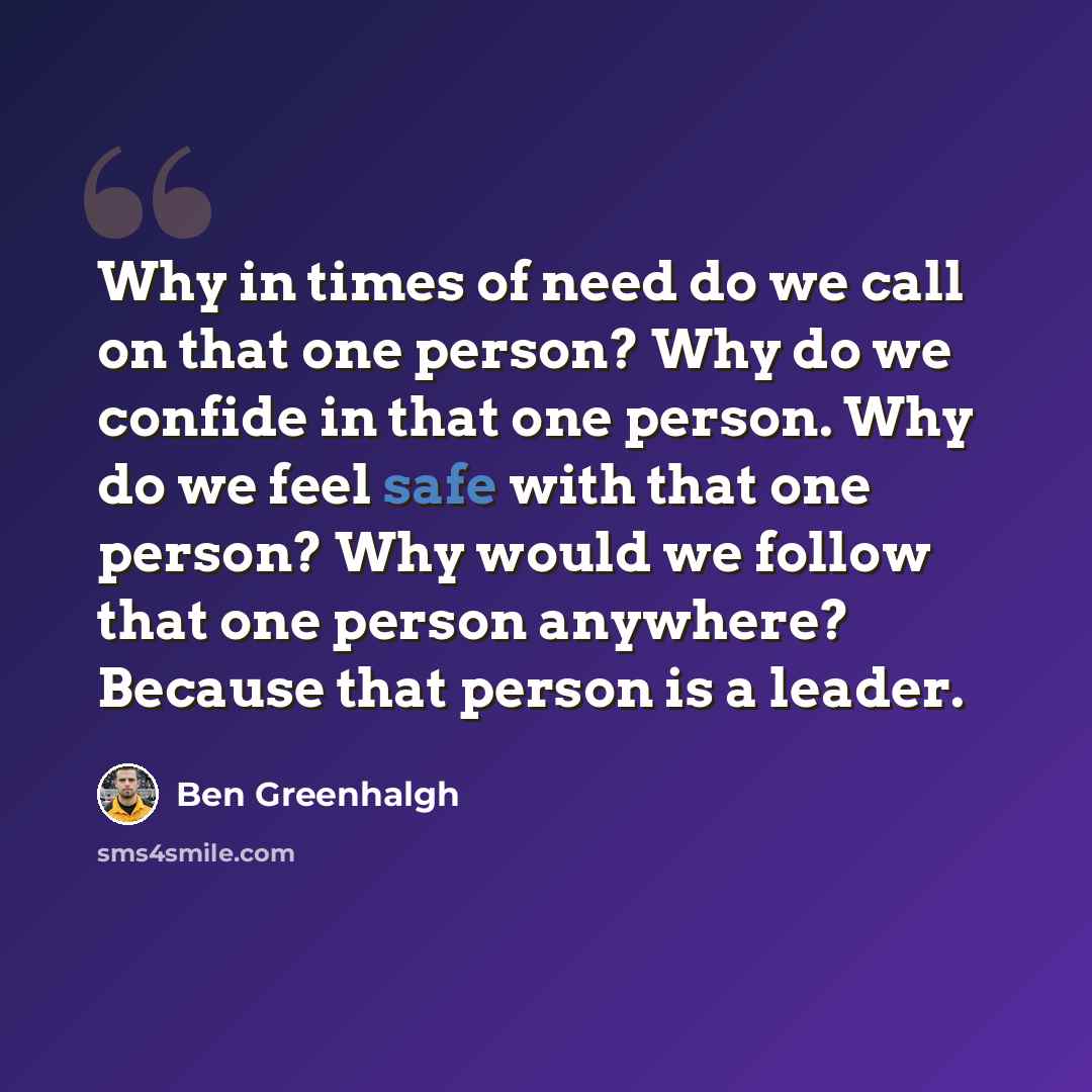 “Why in times of need do we call on that one person? Why do we confide in that one person. Why do we feel safe with that one person? Why would we follow that one person anywhere? Because that person is a leader.” quote by Ben Greenhalgh