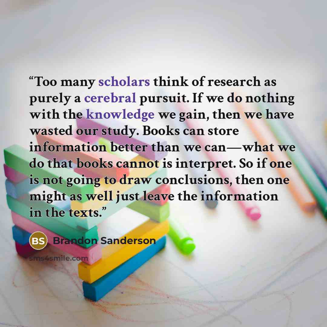 “Too many scholars think of research as purely a cerebral pursuit. If we do nothing with the knowledge we gain, then we have wasted our study. Books can store information better than we can—what we do that books cannot is interpret. So if one is not going to draw conclusions, then one might as well…” quote by Brandon Sanderson