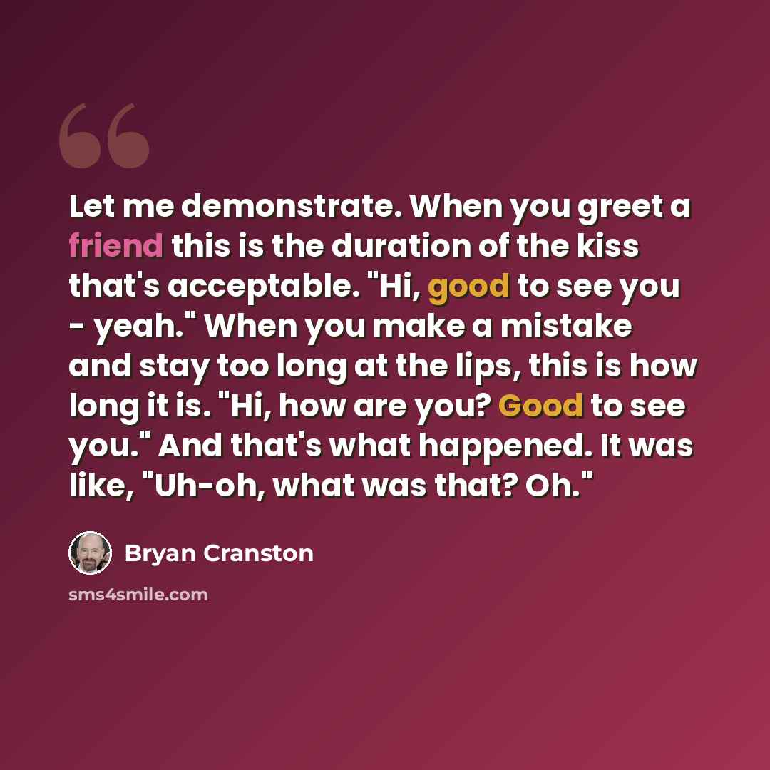 “Let me demonstrate. When you greet a friend this is the duration of the kiss that's acceptable. "Hi, good to see you - yeah." When you make a mistake and stay too long at the lips, this is how long it is. "Hi, how are you? Good to see you." And that's what happened. It was like, "Uh-oh, what was…” quote by Bryan Cranston