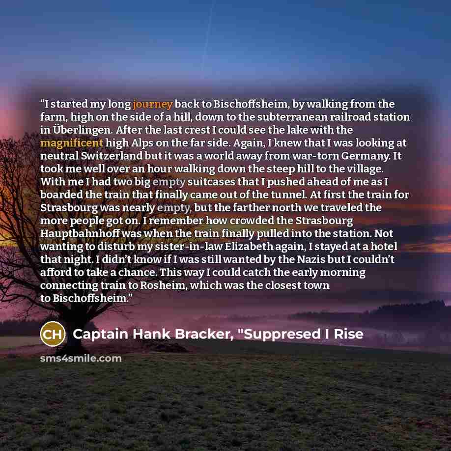 “I started my long journey back to Bischoffsheim, by walking from the farm, high on the side of a hill, down to the subterranean railroad station in Überlingen. After the last crest I could see the lake with the magnificent high Alps on the far side. Again, I knew that I was looking at neutral…” quote by Captain Hank Bracker, "Suppresed I Rise