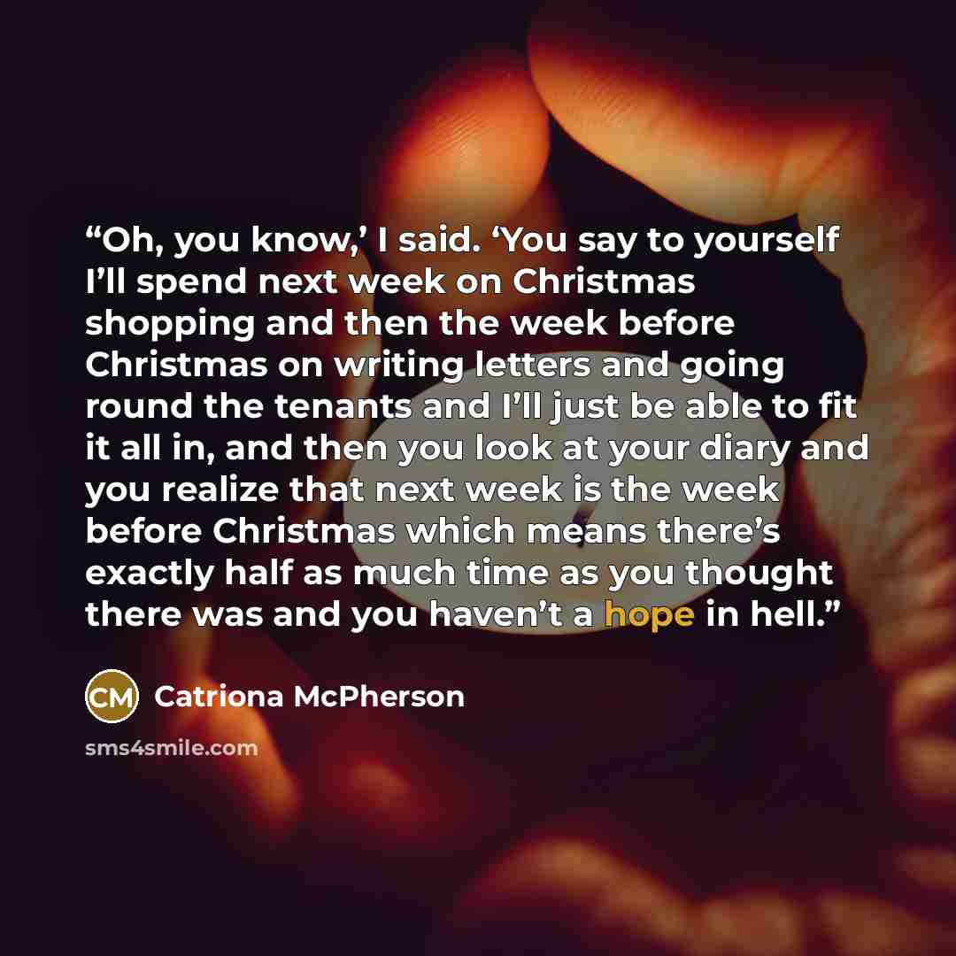“Oh, you know,’ I said. ‘You say to yourself I’ll spend next week on Christmas shopping and then the week before Christmas on writing letters and going round the tenants and I’ll just be able to fit it all in, and then you look at your diary and you realize that next week is the week before…” quote by Catriona McPherson