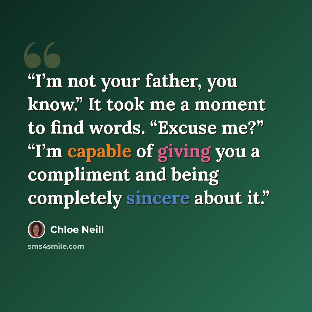 “I’m not your father, you know.” It took me a moment to find words. “Excuse me?” “I’m capable of giving you a compliment and being completely sincere about it.” quote by Chloe Neill